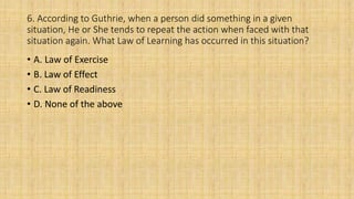 6. According to Guthrie, when a person did something in a given
situation, He or She tends to repeat the action when faced with that
situation again. What Law of Learning has occurred in this situation?
• A. Law of Exercise
• B. Law of Effect
• C. Law of Readiness
• D. None of the above
 