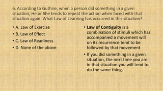 6. According to Guthrie, when a person did something in a given
situation, He or She tends to repeat the action when faced with that
situation again. What Law of Learning has occurred in this situation?
• A. Law of Exercise
• B. Law of Effect
• C. Law of Readiness
• D. None of the above
• Law of Contiguity is a
combination of stimuli which has
accompanied a movement will
on its recurrence tend to be
followed by that movement
• If you did something in a given
situation, the next time you are
in that situation you will tend to
do the same thing.
 