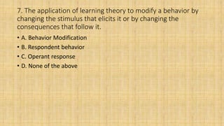 7. The application of learning theory to modify a behavior by
changing the stimulus that elicits it or by changing the
consequences that follow it.
• A. Behavior Modification
• B. Respondent behavior
• C. Operant response
• D. None of the above
 