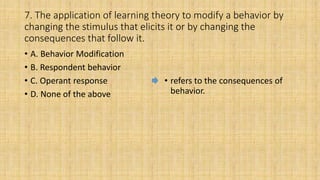 7. The application of learning theory to modify a behavior by
changing the stimulus that elicits it or by changing the
consequences that follow it.
• A. Behavior Modification
• B. Respondent behavior
• C. Operant response
• D. None of the above
• refers to the consequences of
behavior.
 