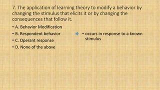7. The application of learning theory to modify a behavior by
changing the stimulus that elicits it or by changing the
consequences that follow it.
• A. Behavior Modification
• B. Respondent behavior
• C. Operant response
• D. None of the above
• occurs in response to a known
stimulus
 