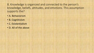 8. Knowledge is organized and connected to the person’s
knowledge, beliefs, attitudes, and emotions. This assumption
supports the?
• A. Behaviorism
• B. Cognitivism
• C. Existentialism
• D. All of the above
 