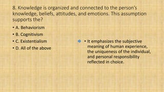 8. Knowledge is organized and connected to the person’s
knowledge, beliefs, attitudes, and emotions. This assumption
supports the?
• A. Behaviorism
• B. Cognitivism
• C. Existentialism
• D. All of the above
• It emphasizes the subjective
meaning of human experience,
the uniqueness of the individual,
and personal responsibility
reflected in choice.
 