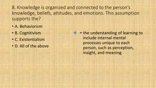 8. Knowledge is organized and connected to the person’s
knowledge, beliefs, attitudes, and emotions. This assumption
supports the?
• A. Behaviorism
• B. Cognitivism
• C. Existentialism
• D. All of the above
• the understanding of learning to
include internal mental
processes unique to each
person, such as perception,
insight, and meaning
 