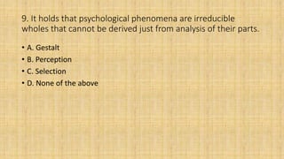 9. It holds that psychological phenomena are irreducible
wholes that cannot be derived just from analysis of their parts.
• A. Gestalt
• B. Perception
• C. Selection
• D. None of the above
 