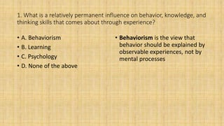 1. What is a relatively permanent influence on behavior, knowledge, and
thinking skills that comes about through experience?
• A. Behaviorism
• B. Learning
• C. Psychology
• D. None of the above
• Behaviorism is the view that
behavior should be explained by
observable experiences, not by
mental processes
 