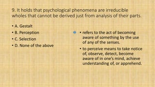9. It holds that psychological phenomena are irreducible
wholes that cannot be derived just from analysis of their parts.
• A. Gestalt
• B. Perception
• C. Selection
• D. None of the above
• refers to the act of becoming
aware of something by the use
of any of the senses.
• to perceive means to take notice
of, observe, detect, become
aware of in one’s mind, achieve
understanding of, or apprehend.
 