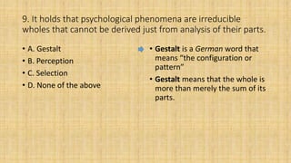 9. It holds that psychological phenomena are irreducible
wholes that cannot be derived just from analysis of their parts.
• A. Gestalt
• B. Perception
• C. Selection
• D. None of the above
• Gestalt is a German word that
means “the configuration or
pattern”
• Gestalt means that the whole is
more than merely the sum of its
parts.
 