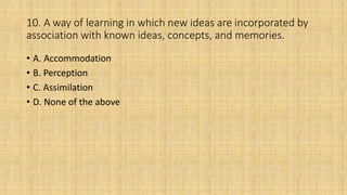 10. A way of learning in which new ideas are incorporated by
association with known ideas, concepts, and memories.
• A. Accommodation
• B. Perception
• C. Assimilation
• D. None of the above
 