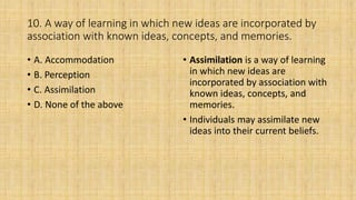 10. A way of learning in which new ideas are incorporated by
association with known ideas, concepts, and memories.
• A. Accommodation
• B. Perception
• C. Assimilation
• D. None of the above
• Assimilation is a way of learning
in which new ideas are
incorporated by association with
known ideas, concepts, and
memories.
• Individuals may assimilate new
ideas into their current beliefs.
 