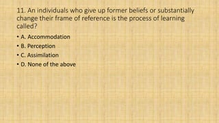 11. An individuals who give up former beliefs or substantially
change their frame of reference is the process of learning
called?
• A. Accommodation
• B. Perception
• C. Assimilation
• D. None of the above
 
