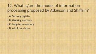 12. What is/are the model of information
processing proposed by Atkinson and Shiffrin?
• A. Sensory register
• B. Working memory
• C. Long-term memory
• D. All of the above
 