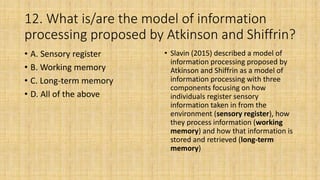 12. What is/are the model of information
processing proposed by Atkinson and Shiffrin?
• A. Sensory register
• B. Working memory
• C. Long-term memory
• D. All of the above
• Slavin (2015) described a model of
information processing proposed by
Atkinson and Shiffrin as a model of
information processing with three
components focusing on how
individuals register sensory
information taken in from the
environment (sensory register), how
they process information (working
memory) and how that information is
stored and retrieved (long-term
memory)
 