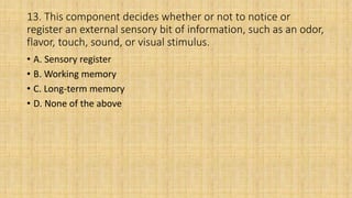 13. This component decides whether or not to notice or
register an external sensory bit of information, such as an odor,
flavor, touch, sound, or visual stimulus.
• A. Sensory register
• B. Working memory
• C. Long-term memory
• D. None of the above
 