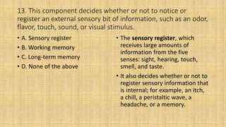 13. This component decides whether or not to notice or
register an external sensory bit of information, such as an odor,
flavor, touch, sound, or visual stimulus.
• A. Sensory register
• B. Working memory
• C. Long-term memory
• D. None of the above
• The sensory register, which
receives large amounts of
information from the five
senses: sight, hearing, touch,
smell, and taste.
• It also decides whether or not to
register sensory information that
is internal; for example, an itch,
a chill, a peristaltic wave, a
headache, or a memory.
 