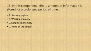 15. In this component infinite amount of information is
stored for a prolonged period of time.
• A. Sensory register
• B. Working memory
• C. Long-term memory
• D. None of the above
 