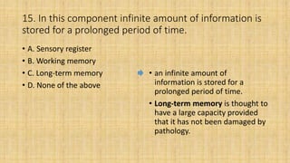 15. In this component infinite amount of information is
stored for a prolonged period of time.
• A. Sensory register
• B. Working memory
• C. Long-term memory
• D. None of the above
• an infinite amount of
information is stored for a
prolonged period of time.
• Long-term memory is thought to
have a large capacity provided
that it has not been damaged by
pathology.
 