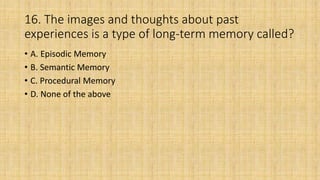 16. The images and thoughts about past
experiences is a type of long-term memory called?
• A. Episodic Memory
• B. Semantic Memory
• C. Procedural Memory
• D. None of the above
 