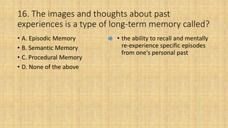 16. The images and thoughts about past
experiences is a type of long-term memory called?
• A. Episodic Memory
• B. Semantic Memory
• C. Procedural Memory
• D. None of the above
• the ability to recall and mentally
re-experience specific episodes
from one's personal past
 