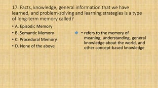 17. Facts, knowledge, general information that we have
learned, and problem-solving and learning strategies is a type
of long-term memory called?
• A. Episodic Memory
• B. Semantic Memory
• C. Procedural Memory
• D. None of the above
• refers to the memory of
meaning, understanding, general
knowledge about the world, and
other concept-based knowledge
 