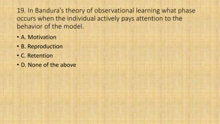 19. In Bandura’s theory of observational learning what phase
occurs when the individual actively pays attention to the
behavior of the model.
• A. Motivation
• B. Reproduction
• C. Retention
• D. None of the above
 