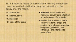 19. In Bandura’s theory of observational learning what phase
occurs when the individual actively pays attention to the
behavior of the model.
• A. Motivation
• B. Reproduction
• C. Retention
• D. None of the above
• Attention occurs when the
individual actively pays attention
to the behavior of the model.
• Models that are similar to the
observer in terms of age and
gender—and who are respected,
competent, powerful, and
attractive—are attended to
more often.
 
