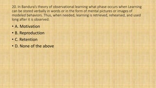 20. In Bandura’s theory of observational learning what phase occurs when Learning
can be stored verbally in words or in the form of mental pictures or images of
modeled behaviors. Thus, when needed, learning is retrieved, rehearsed, and used
long after it is observed.
• A. Motivation
• B. Reproduction
• C. Retention
• D. None of the above
 