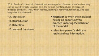 20. In Bandura’s theory of observational learning what phase occurs when Learning
can be stored verbally in words or in the form of mental pictures or images of
modeled behaviors. Thus, when needed, learning is retrieved, rehearsed, and used
long after it is observed.
• A. Motivation
• B. Reproduction
• C. Retention
• D. None of the above
• Retention is when the individual
having an opportunity to
practice imitating the behavior
of the model.
• refers to a person's ability to
retain and use information.
 