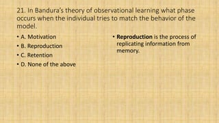 21. In Bandura’s theory of observational learning what phase
occurs when the individual tries to match the behavior of the
model.
• A. Motivation
• B. Reproduction
• C. Retention
• D. None of the above
• Reproduction is the process of
replicating information from
memory.
 