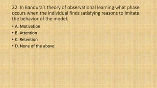 22. In Bandura’s theory of observational learning what phase
occurs when the individual finds satisfying reasons to imitate
the behavior of the model.
• A. Motivation
• B. Attention
• C. Retention
• D. None of the above
 