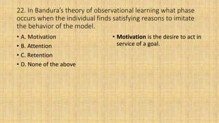 22. In Bandura’s theory of observational learning what phase
occurs when the individual finds satisfying reasons to imitate
the behavior of the model.
• A. Motivation
• B. Attention
• C. Retention
• D. None of the above
• Motivation is the desire to act in
service of a goal.
 
