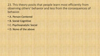 23. This theory posits that people learn most efficiently from
observing others’ behavior and less from the consequences of
behavior.
• A. Person-Centered
• B. Social Cognitive
• C. Psychoanalytic Social
• D. None of the above
 