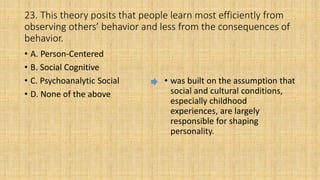 23. This theory posits that people learn most efficiently from
observing others’ behavior and less from the consequences of
behavior.
• A. Person-Centered
• B. Social Cognitive
• C. Psychoanalytic Social
• D. None of the above
• was built on the assumption that
social and cultural conditions,
especially childhood
experiences, are largely
responsible for shaping
personality.
 