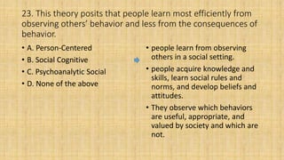 23. This theory posits that people learn most efficiently from
observing others’ behavior and less from the consequences of
behavior.
• A. Person-Centered
• B. Social Cognitive
• C. Psychoanalytic Social
• D. None of the above
• people learn from observing
others in a social setting.
• people acquire knowledge and
skills, learn social rules and
norms, and develop beliefs and
attitudes.
• They observe which behaviors
are useful, appropriate, and
valued by society and which are
not.
 