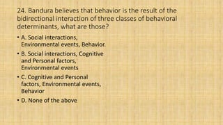 24. Bandura believes that behavior is the result of the
bidirectional interaction of three classes of behavioral
determinants, what are those?
• A. Social interactions,
Environmental events, Behavior.
• B. Social interactions, Cognitive
and Personal factors,
Environmental events
• C. Cognitive and Personal
factors, Environmental events,
Behavior
• D. None of the above
 