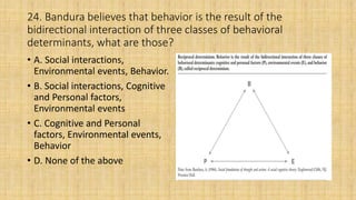 24. Bandura believes that behavior is the result of the
bidirectional interaction of three classes of behavioral
determinants, what are those?
• A. Social interactions,
Environmental events, Behavior.
• B. Social interactions, Cognitive
and Personal factors,
Environmental events
• C. Cognitive and Personal
factors, Environmental events,
Behavior
• D. None of the above
 