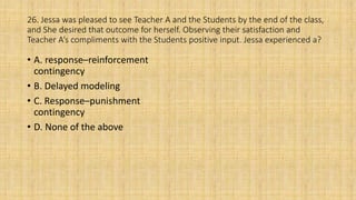 26. Jessa was pleased to see Teacher A and the Students by the end of the class,
and She desired that outcome for herself. Observing their satisfaction and
Teacher A’s compliments with the Students positive input. Jessa experienced a?
• A. response–reinforcement
contingency
• B. Delayed modeling
• C. Response–punishment
contingency
• D. None of the above
 