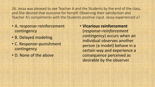 26. Jessa was pleased to see Teacher A and the Students by the end of the class,
and She desired that outcome for herself. Observing their satisfaction and
Teacher A’s compliments with the Students positive input. Jessa experienced a?
• A. response–reinforcement
contingency
• B. Delayed modeling
• C. Response–punishment
contingency
• D. None of the above
• Vicarious reinforcement
(response–reinforcement
contingency) occurs when an
individual observes another
person (a model) behave in a
certain way and experience a
consequence perceived as
desirable by the observer.
 