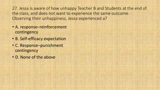 27. Jessa is aware of how unhappy Teacher B and Students at the end of
the class, and does not want to experience the same outcome.
Observing their unhappiness, Jessa experienced a?
• A. response–reinforcement
contingency
• B. Self-efficacy expectation
• C. Response–punishment
contingency
• D. None of the above
 