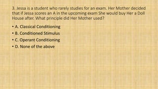 3. Jessa is a student who rarely studies for an exam. Her Mother decided
that if Jessa scores an A in the upcoming exam She would buy Her a Doll
House after. What principle did Her Mother used?
• A. Classical Conditioning
• B. Conditioned Stimulus
• C. Operant Conditioning
• D. None of the above
 