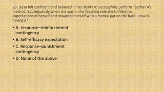 28. Jessa felt confident and believed in her ability to successfully perform Teacher A’s
method. Subsequently when she was in the Teaching role she fulfilled her
expectations of herself and rewarded herself with a mental pat on the back. Jessa is
having a?
• A. response–reinforcement
contingency
• B. Self-efficacy expectation
• C. Response–punishment
contingency
• D. None of the above
 