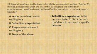 28. Jessa felt confident and believed in her ability to successfully perform Teacher A’s
method. Subsequently when she was in the Teaching role she fulfilled her
expectations of herself and rewarded herself with a mental pat on the back. Jessa is
having a?
• A. response–reinforcement
contingency
• B. Self-efficacy expectation
• C. Response–punishment
contingency
• D. None of the above
• Self-efficacy expectation is the
person's belief in his or her self-
confidence to carry out a specific
behavior.
 