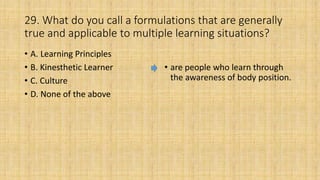 29. What do you call a formulations that are generally
true and applicable to multiple learning situations?
• A. Learning Principles
• B. Kinesthetic Learner
• C. Culture
• D. None of the above
• are people who learn through
the awareness of body position.
 