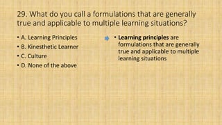 29. What do you call a formulations that are generally
true and applicable to multiple learning situations?
• A. Learning Principles
• B. Kinesthetic Learner
• C. Culture
• D. None of the above
• Learning principles are
formulations that are generally
true and applicable to multiple
learning situations
 