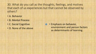 30. What do you call as the thoughts, feelings, and motives
that each of us experiences but that cannot be observed by
others?
• A. Behavior
• B. Mental Process
• C. Social Cognitive
• D. None of the above
• Emphasis on behavior,
environment and person factors
as determinants of learning.
 