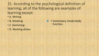 31. According to the psychological definition of
learning, all of the following are examples of
learning except
• A. Writing
• B. Sneezing
• C. Swimming
• D. Washing dishes
• Involuntary, innate body
function.
 