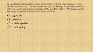 32. Mr. Nathan does not believe his students have learned anything unless they
demonstrate it to him. This demonstration could be through assignments they turn
in to him, answering questions in class, or the way they behave. Which approach to
learning is most consistent with Mr. Nathan’s ideas?
• A. cognitive
• B. behavioral
• C. social cognitive
• D. conditioning
 
