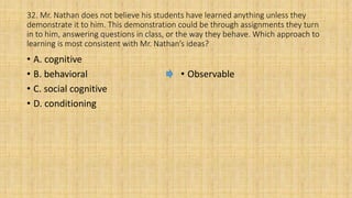 32. Mr. Nathan does not believe his students have learned anything unless they
demonstrate it to him. This demonstration could be through assignments they turn
in to him, answering questions in class, or the way they behave. Which approach to
learning is most consistent with Mr. Nathan’s ideas?
• A. cognitive
• B. behavioral
• C. social cognitive
• D. conditioning
• Observable
 