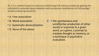 33. It is a method based on classical conditioning that reduces anxiety by getting the
individual to associate deep relaxation with successive visualizations of increasingly
anxiety-producing situations.
• A. Free association
• B. Word association
• C. Systematic desensitization
• D. None of the above
• the spontaneous and
unreflective production of other
words in response to a given
word, as a game, a prompt to
creative thought or memory, or
a technique in psychiatric
evaluation.
 