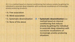 33. It is a method based on classical conditioning that reduces anxiety by getting the
individual to associate deep relaxation with successive visualizations of increasingly
anxiety-producing situations.
• A. Free association
• B. Word association
• C. Systematic desensitization
• D. None of the above
• Systematic desensitization is a
method based on classical
conditioning that reduces
anxiety by getting the individual
to associate deep relaxation with
successive visualizations of
increasingly anxiety-producing
situations.
 